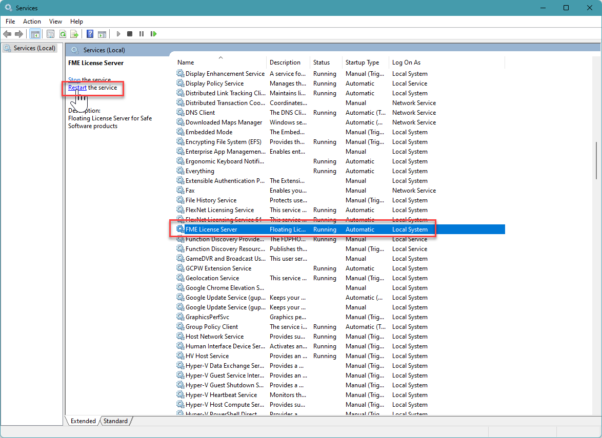Machine generated alternative text:
File Action View Help 
Services (Local) 
FME License Server 
Re art the service 
Floating License Server for Safe 
Software products 
Display Enhancement Service 
Display Policy Service 
Distributed Link Tracking Cli... 
Distributed Transaction Coo... 
Q DNS Client 
Downloaded Maps Manager 
Embedded Mode 
Encrypting File System (EFS) 
Enterprise App Managemen... 
Ergonomic Keyboard Notfi... 
Everything 
Extensible Authentication 
File History Service 
FlexNet Licensing Service 
FME License Server 
un Ion Iscovery rcn.'l 
Function Discovery Resourc... 
GameDVR and Broadcast Us... 
GCPW Extension Service 
Geolocation Service 
Google Chrome Elevation S... 
Google Update Service (gup... 
Google Update Service (gup... 
GraphicsPerfSvc 
Group Policy Client 
Host Network Service 
Human Interface Device Ser... 
HV Host Service 
Hyper-V Data Exchange Ser... 
Hyper-V Guest Service Inter... 
Hyper-V Guest Shutdown S... 
Hyper-V Heartbeat Service 
Hyper-V Host Compute Ser... 
Description 
A service fo... 
Manages th... 
Maintains Ii... 
Coordinates.. 
The DNS Cli... 
Windows se... 
The Embed... 
Provides th... 
Enables ent... 
The Extensi... 
Enables you... 
Protects use... 
This service 
Floating Lic... 
Publishes th... 
This user ser... 
This service 
Keeps your 
Keeps your 
Graphics pe... 
The service i... 
Provides su... 
Activates an... 
Provides an 
Provides a 
Provides an 
Provides a 
Monitors th... 
Provides su... 
Status 
Running 
Running 
Running 
Running 
Running 
Running 
Running 
Running 
Running 
unmng 
Running 
Running 
Running 
Running 
Running 
Running 
Startup Type 
Manual (Trig... 
Automatic 
Automatic 
Manual 
Automatic (T... 
Automatic 
Manual (Trig... 
Manual (Trig... 
Manual 
Automatic 
Automatic 
Manual 
Manual 
Manual (Trig... 
Automatic 
Automatic 
Manual (Trig... 
Manual 
Automatic 
Manual (Trig... 
Manual 
Automatic 
Manual 
Manual (Trig... 
Automatic (T... 
Manual (Trig... 
Manual (Trig... 
Manual (Trig... 
Manual (Trig... 
Manual (Trig... 
Manual (Trig... 
Manual (Trig... 
Manual (Trig... 
Log On As 
Local System 
Local Service 
Local System 
Network Service 
Network Service 
Network Service 
Local System 
Local System 
Local System 
Local System 
Local System 
Local System 
Network Service 
Local System 
Local System 
Local System 
oca emce 
Local Service 
Local System 
Local System 
Local System 
Local System 
Local System 
Local System 
Local System 
Local System 
Local System 
Local System 
Local System 
Local System 
Local System 
Local System 
Local System 
Local System 
Extended 
Standard 